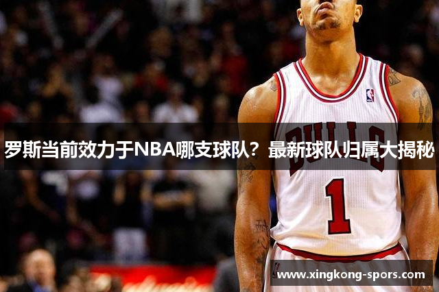 罗斯当前效力于NBA哪支球队？最新球队归属大揭秘
