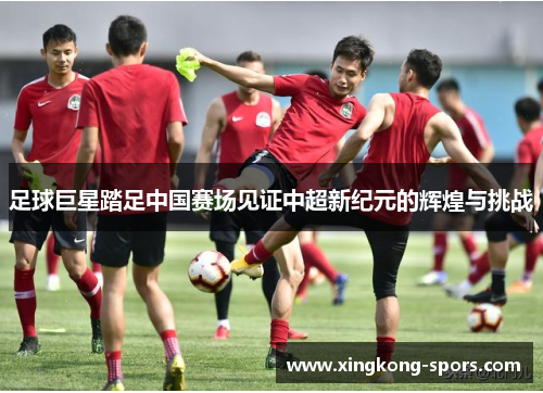 足球巨星踏足中国赛场见证中超新纪元的辉煌与挑战