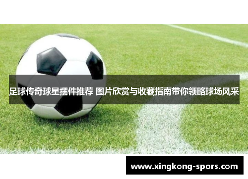 足球传奇球星摆件推荐 图片欣赏与收藏指南带你领略球场风采