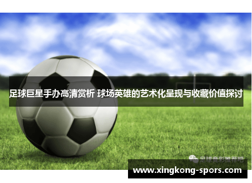 足球巨星手办高清赏析 球场英雄的艺术化呈现与收藏价值探讨