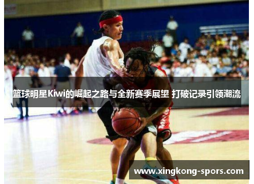 篮球明星Kiwi的崛起之路与全新赛季展望 打破记录引领潮流